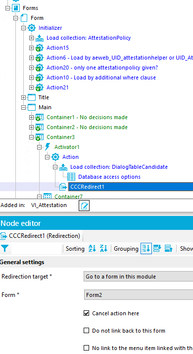 Forms Form Initializer Load collection: Attestationpolicy Action15 Actions - Load by or UID_At Action20 - only one attestationpolicy given? ActionlO - Load by additional where clause Action21 Title Main Container I - No decisions made Container2 - No decisions made Container3 Activator I Action Load collection: DialogTabIeCandidate Database access options cccædirectl Added in: VI Attestation Node editor CCCRedirectI (Redirection) Redirection target Sorting z; Grouping Go to a form in this module Form2 Cancel action here Do not link back to this form No link to the menu Item linked with th 